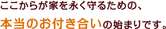 ここからが家を永く守るための、本当のお付き合いの始まりです。