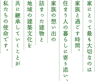 家にとって最も大切なのは家族と過ごす時間。住まう人の暮らしに寄り添い、家族の想い出の詰まった建物と地域の建築文化を共に継承していくことが私たちの使命です。