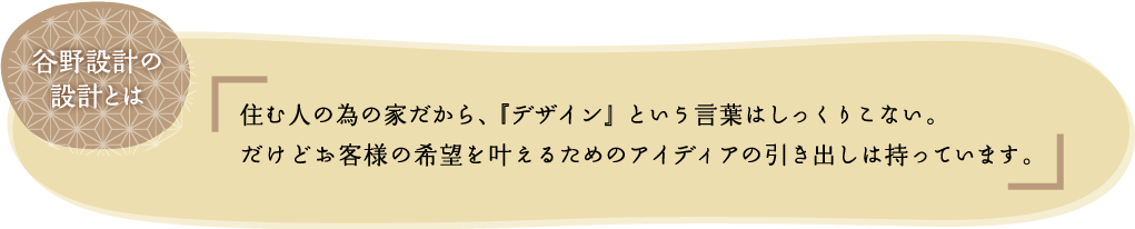 谷野設計の設計士は住む人の為の家だから、『デザイン』という言葉はしっくりこない。だけどお客様の希望を叶えるためのアイディアの引き出しは持っています。