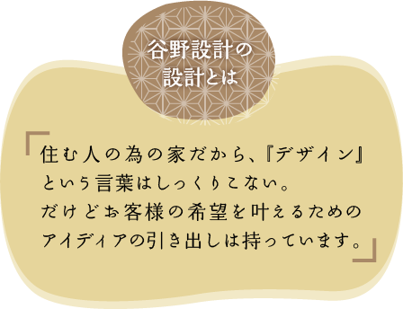 谷野設計の設計士は住む人の為の家だから、『デザイン』という言葉はしっくりこない。だけどお客様の希望を叶えるためのアイディアの引き出しは持っています。